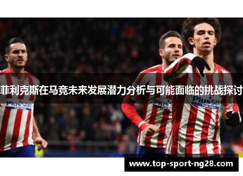菲利克斯在马竞未来发展潜力分析与可能面临的挑战探讨 菲利克斯在马竞未来发展潜力分析与可能面临的挑战探讨