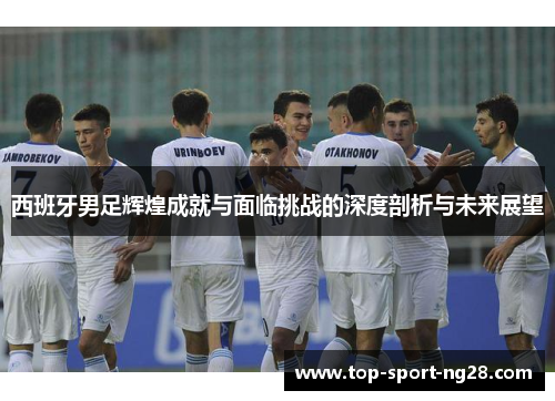 西班牙男足辉煌成就与面临挑战的深度剖析与未来展望 西班牙男足辉煌成就与面临挑战的深度剖析与未来展望