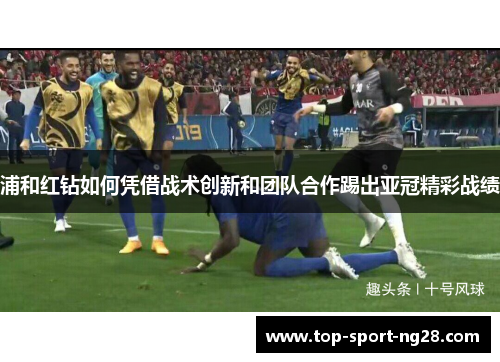 浦和红钻如何凭借战术创新和团队合作踢出亚冠精彩战绩 浦和红钻如何凭借战术创新和团队合作踢出亚冠精彩战绩