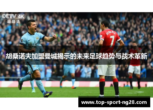胡桑诺夫加盟曼城揭示的未来足球趋势与战术革新