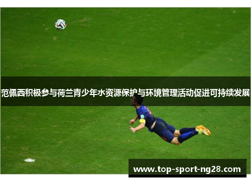 范佩西积极参与荷兰青少年水资源保护与环境管理活动促进可持续发展 范佩西积极参与荷兰青少年水资源保护与环境管理活动促进可持续发展