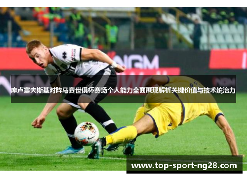 库卢塞夫斯基对阵马赛世俱杯赛场个人能力全面展现解析关键价值与技术统治力