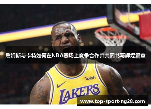 詹姆斯与卡特如何在NBA赛场上竞争合作并共同书写辉煌篇章