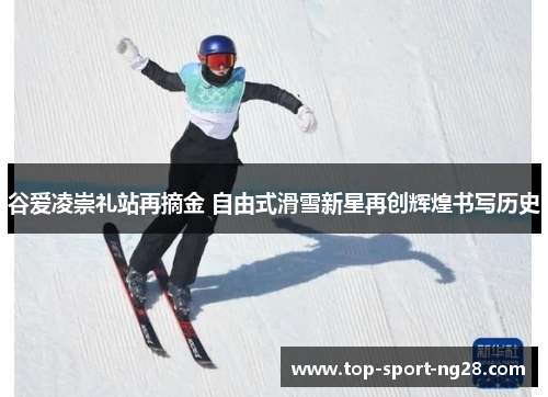 谷爱凌崇礼站再摘金 自由式滑雪新星再创辉煌书写历史