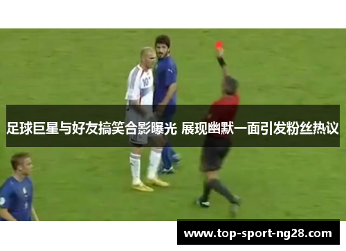 足球巨星与好友搞笑合影曝光 展现幽默一面引发粉丝热议