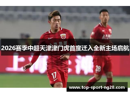 2026赛季中超天津津门虎首度迁入全新主场启航