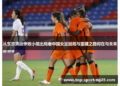 从东京奥运惨败小组出局看中国女足困局与重建之路何在与未来