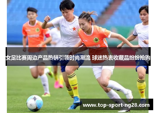 女足比赛周边产品热销引领时尚潮流 球迷热衷收藏品纷纷抢购