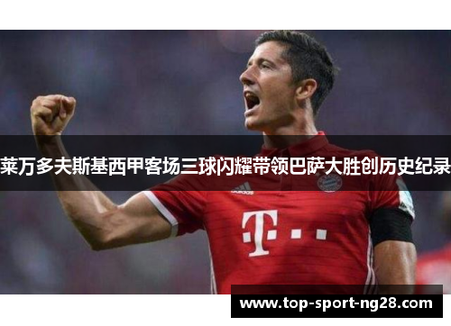 莱万多夫斯基西甲客场三球闪耀带领巴萨大胜创历史纪录