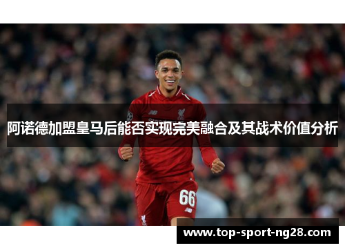 阿诺德加盟皇马后能否实现完美融合及其战术价值分析