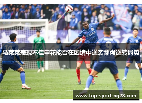 马莱莱表现不佳申花能否在困境中逆袭翻盘逆转局势 马莱莱表现不佳申花能否在困境中逆袭翻盘逆转局势